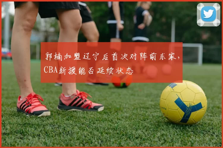 郭楠加盟辽宁后首次对阵前东家，CBA新援能否延续状态