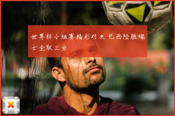 世界杯小组赛精彩对决 巴西险胜瑞士全取三分