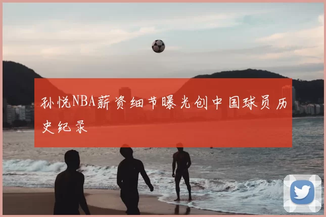 孙悦NBA薪资细节曝光创中国球员历史纪录
