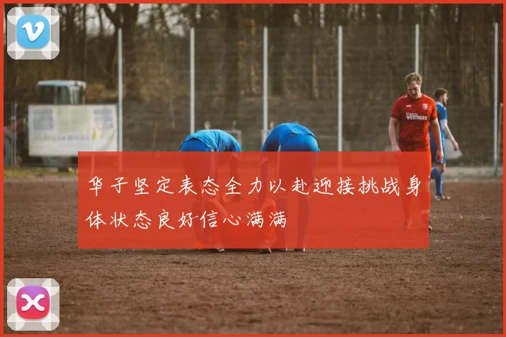 华子坚定表态全力以赴迎接挑战身体状态良好信心满满
