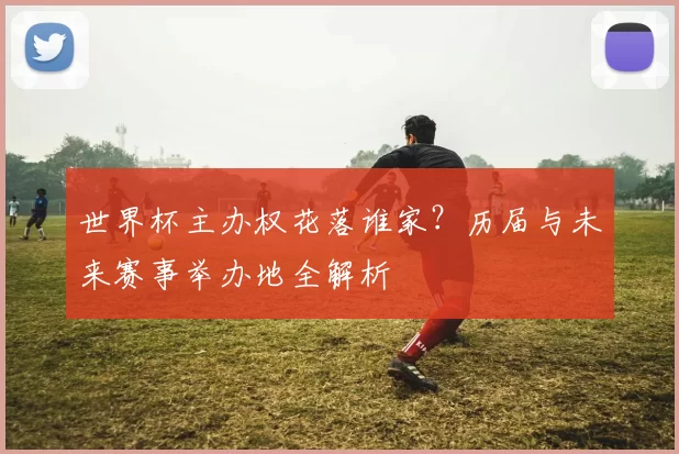 世界杯主办权花落谁家？历届与未来赛事举办地全解析