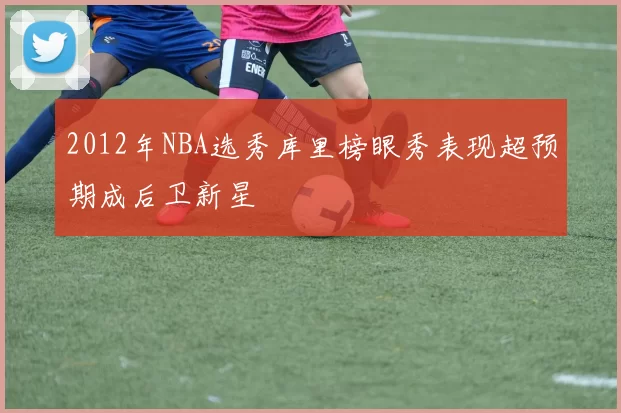 2012年NBA选秀库里榜眼秀表现超预期成后卫新星