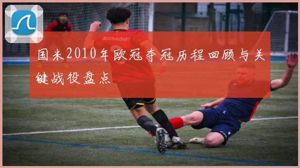国米2010年欧冠夺冠历程回顾与关键战役盘点