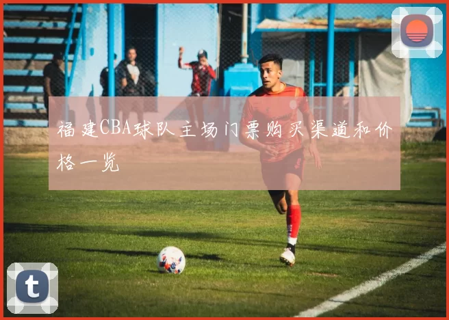 福建CBA球队主场门票购买渠道和价格一览