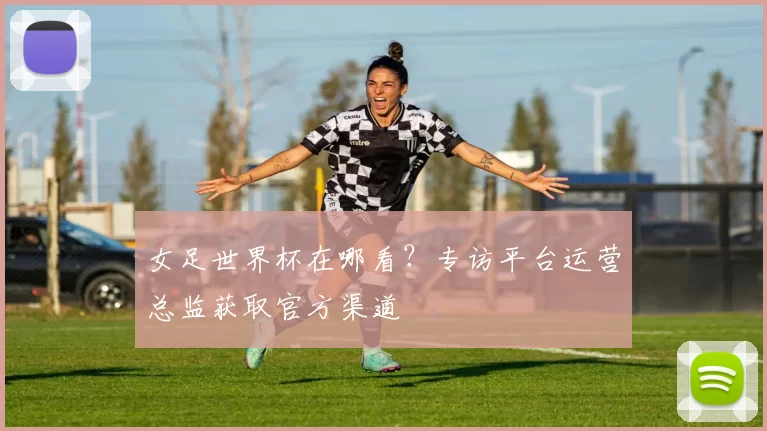 女足世界杯在哪看？专访平台运营总监获取官方渠道