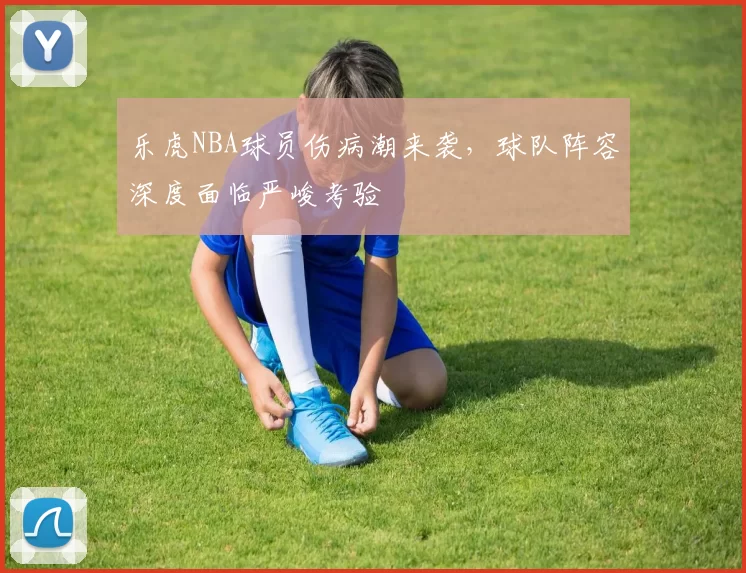 乐虎NBA球员伤病潮来袭，球队阵容深度面临严峻考验
