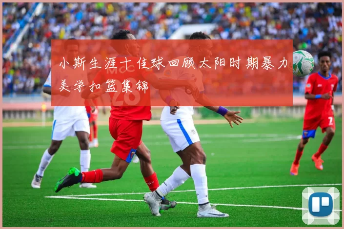 小斯生涯十佳球回顾太阳时期暴力美学扣篮集锦