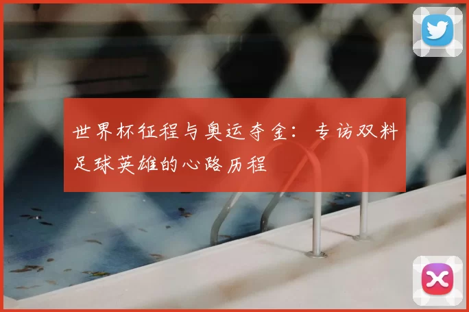 世界杯征程与奥运夺金：专访双料足球英雄的心路历程