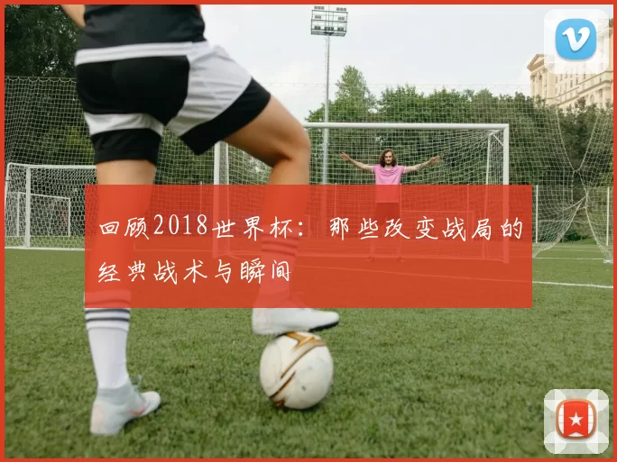 回顾2018世界杯：那些改变战局的经典战术与瞬间