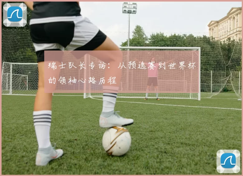 瑞士队长专访：从预选赛到世界杯的领袖心路历程