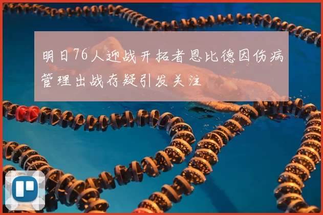 明日76人迎战开拓者恩比德因伤病管理出战存疑引发关注