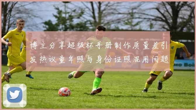博主分享超级杯手册制作质量差引发热议童年照与身份证照混用问题曝光