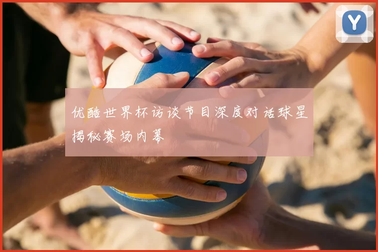 优酷世界杯访谈节目深度对话球星揭秘赛场内幕