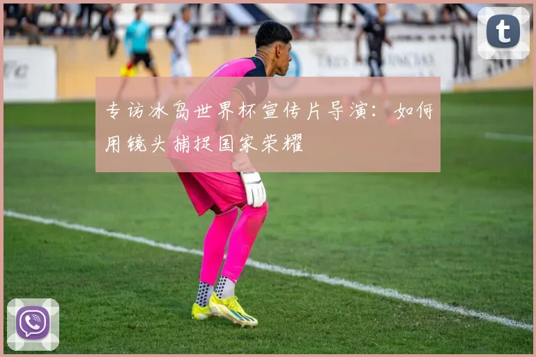 专访冰岛世界杯宣传片导演:如何用镜头捕捉国家荣耀
