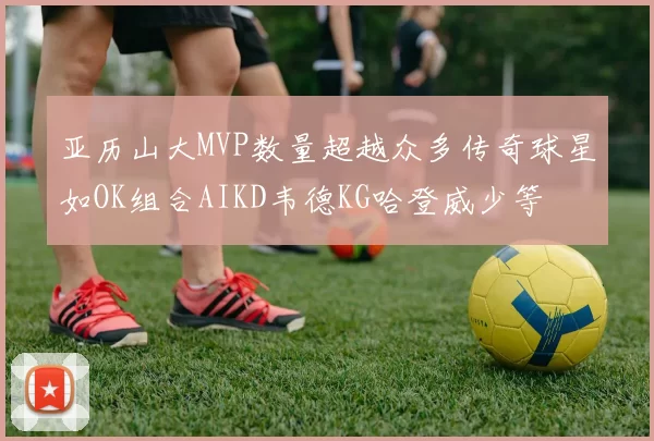 亚历山大MVP数量超越众多传奇球星如OK组合AIKD韦德KG哈登威少等