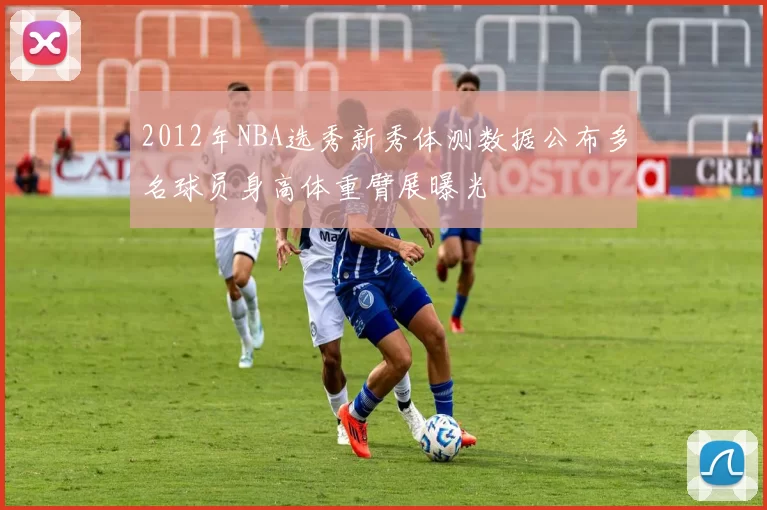 2012年NBA选秀新秀体测数据公布多名球员身高体重臂展曝光