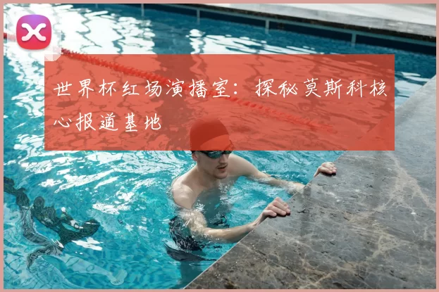 世界杯红场演播室：探秘莫斯科核心报道基地