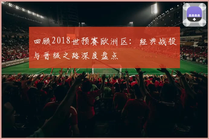 回顾2018世预赛欧洲区：经典战役与晋级之路深度盘点