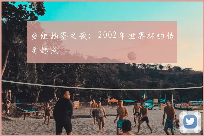 分组抽签之夜：2002年世界杯的传奇起点