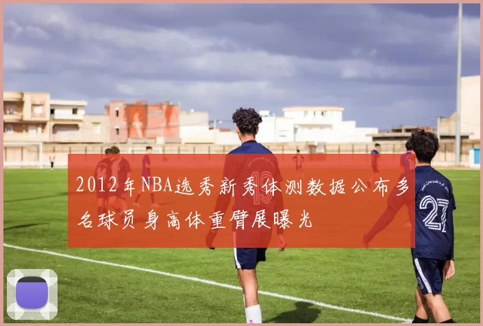 2012年NBA选秀新秀体测数据公布多名球员身高体重臂展曝光
