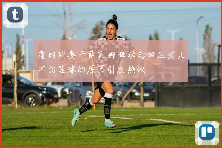 詹姆斯妻子萨瓦娜晒动态回应女儿不打篮球的原因引发热议