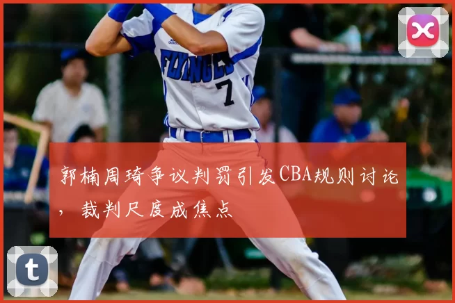 郭楠周琦争议判罚引发CBA规则讨论，裁判尺度成焦点