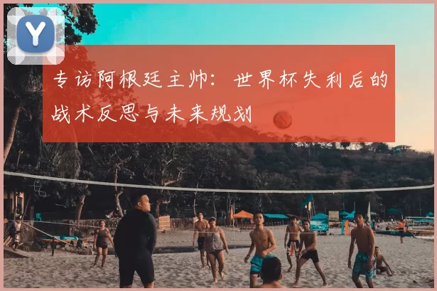 专访阿根廷主帅：世界杯失利后的战术反思与未来规划