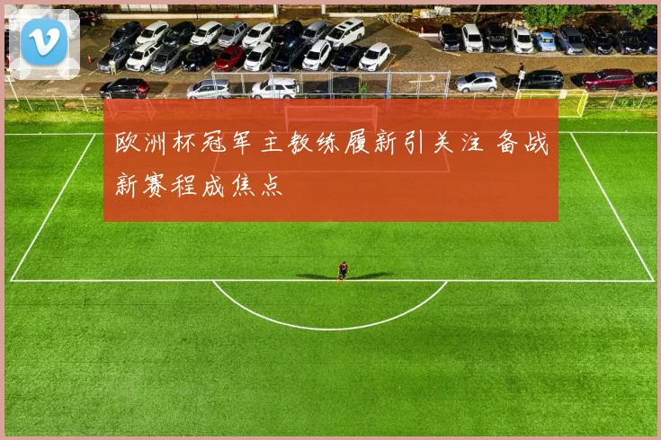 欧洲杯冠军主教练履新引关注 备战新赛程成焦点