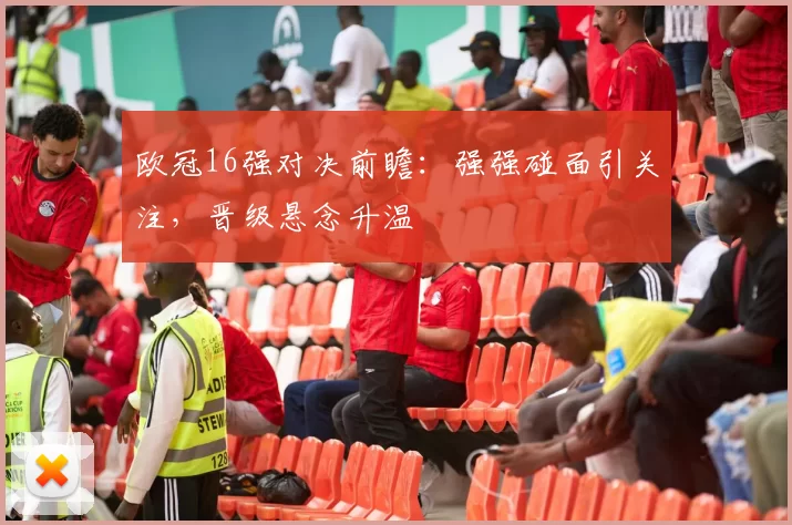 欧冠16强对决前瞻：强强碰面引关注，晋级悬念升温