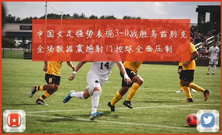 中国女足强势表现3-0战胜乌兹别克全场数据震撼射门控球全面压制