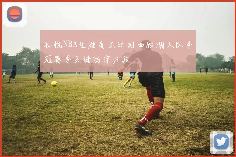 孙悦NBA生涯高光时刻回顾湖人队夺冠赛季关键防守片段