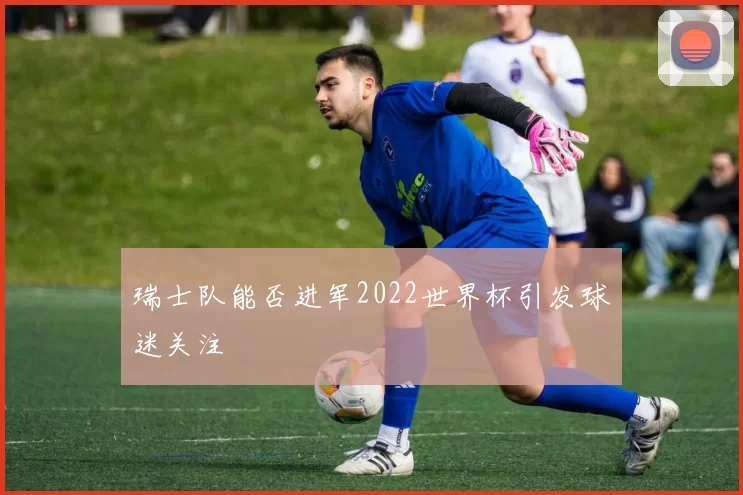 瑞士队能否进军2022世界杯引发球迷关注