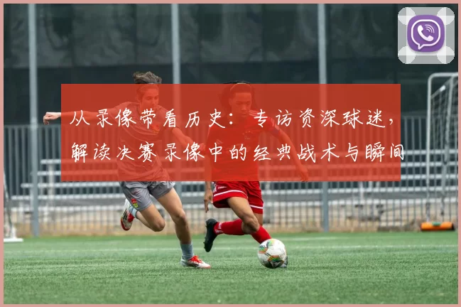从录像带看历史：专访资深球迷，解读决赛录像中的经典战术与瞬间