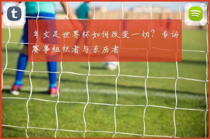 年女足世界杯如何改变一切？专访赛事组织者与亲历者