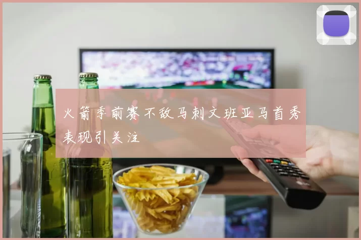火箭季前赛不敌马刺文班亚马首秀表现引关注