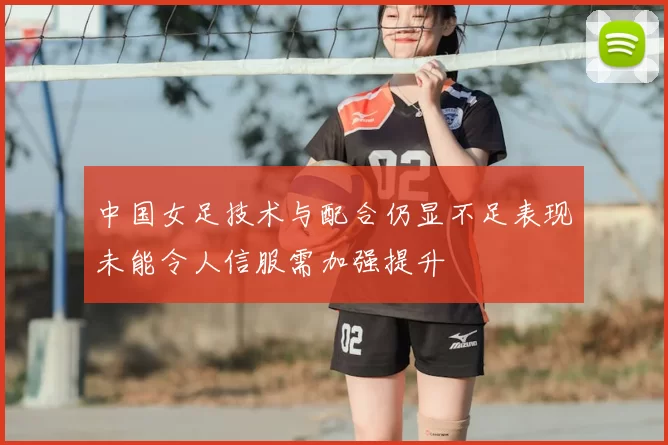 中国女足技术与配合仍显不足表现未能令人信服需加强提升