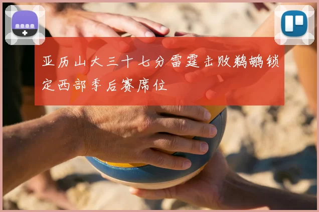 亚历山大三十七分雷霆击败鹈鹕锁定西部季后赛席位
