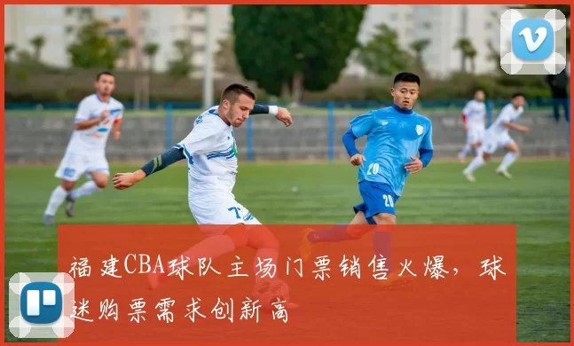 福建CBA球队主场门票销售火爆，球迷购票需求创新高