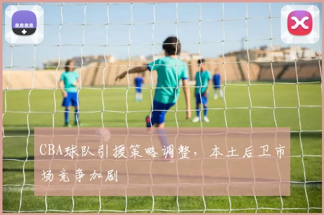 CBA球队引援策略调整,本土后卫市场竞争加剧
