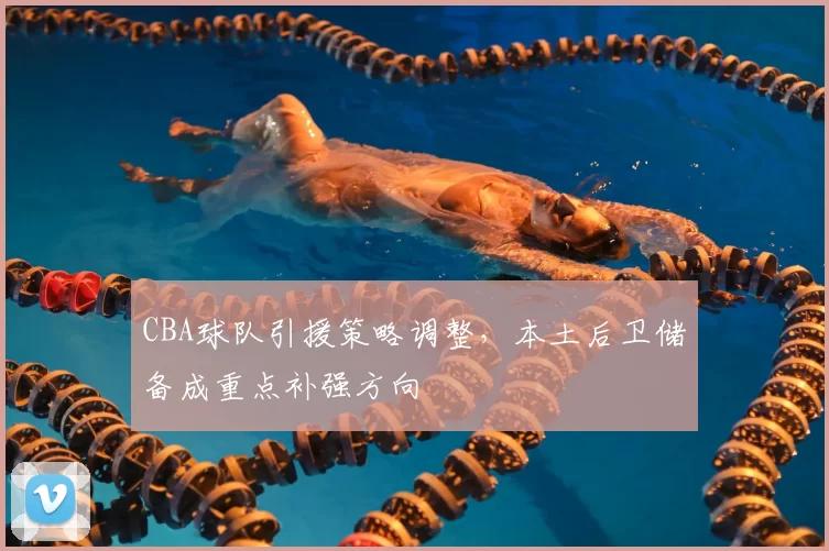 CBA球队引援策略调整，本土后卫储备成重点补强方向