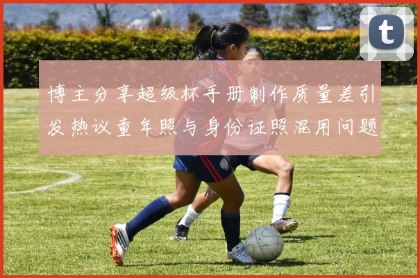 博主分享超级杯手册制作质量差引发热议童年照与身份证照混用问题曝光