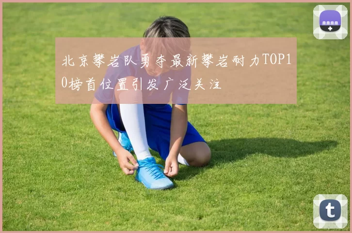 北京攀岩队勇夺最新攀岩耐力TOP10榜首位置引发广泛关注