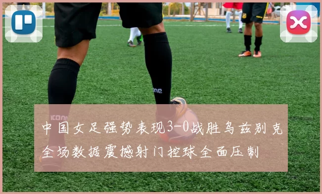 中国女足强势表现3-0战胜乌兹别克全场数据震撼射门控球全面压制