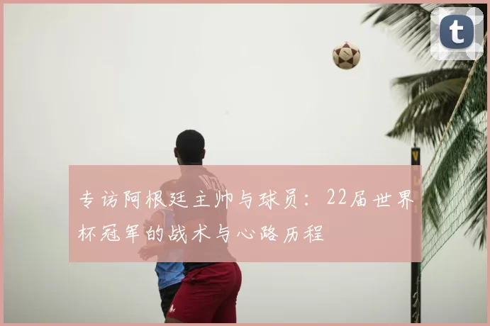 专访阿根廷主帅与球员：22届世界杯冠军的战术与心路历程