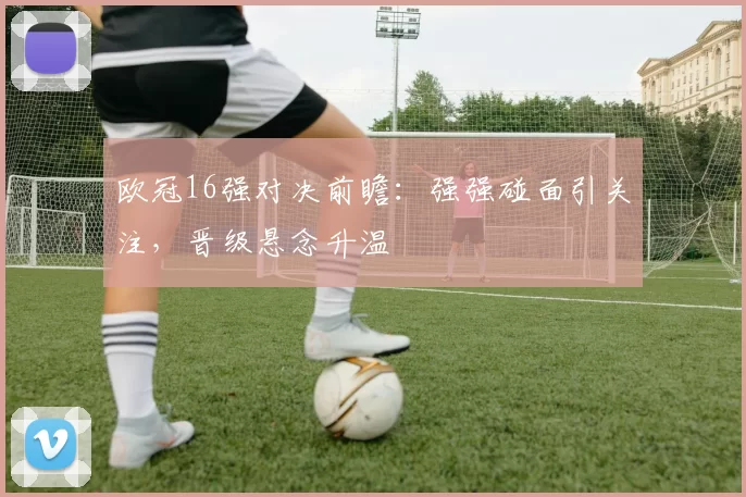 欧冠16强对决前瞻：强强碰面引关注，晋级悬念升温