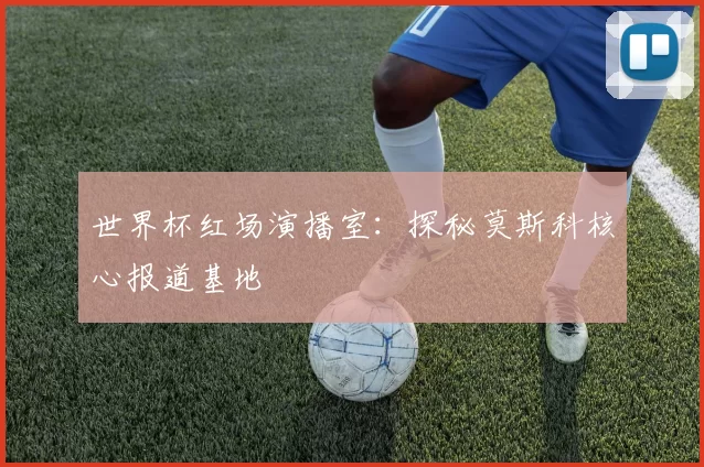 世界杯红场演播室：探秘莫斯科核心报道基地