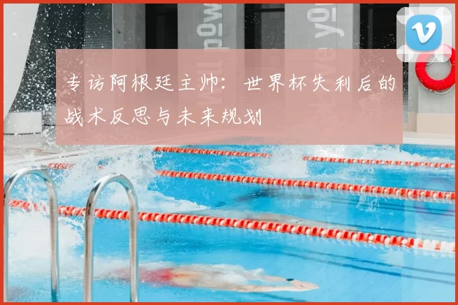 专访阿根廷主帅：世界杯失利后的战术反思与未来规划