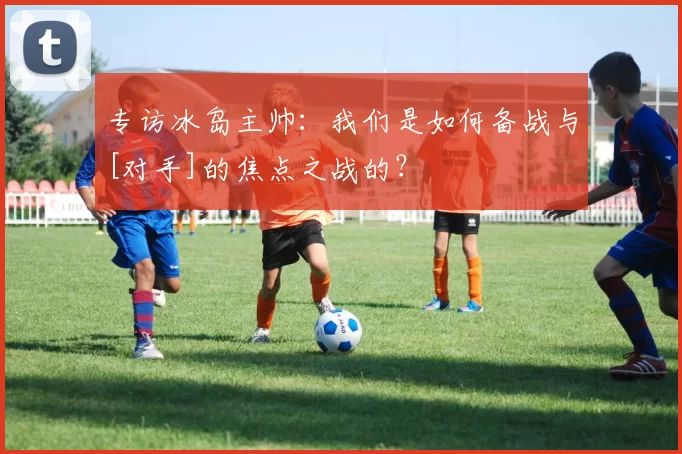 专访冰岛主帅：我们是如何备战与[对手]的焦点之战的？