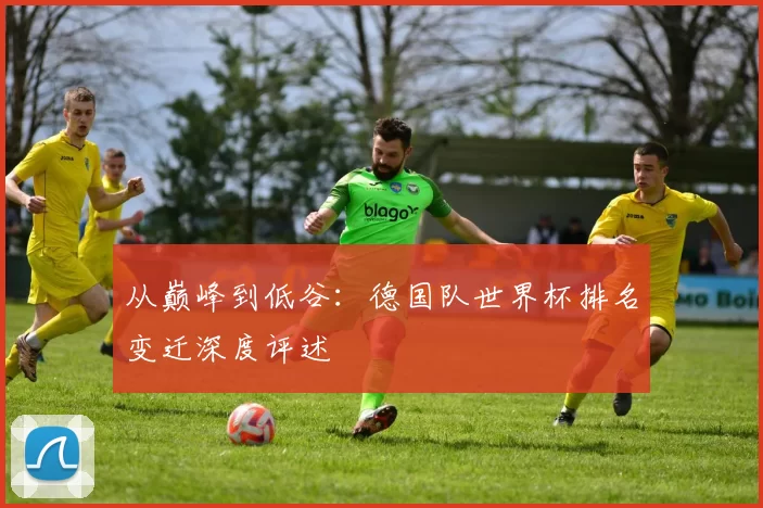 从巅峰到低谷：德国队世界杯排名变迁深度评述